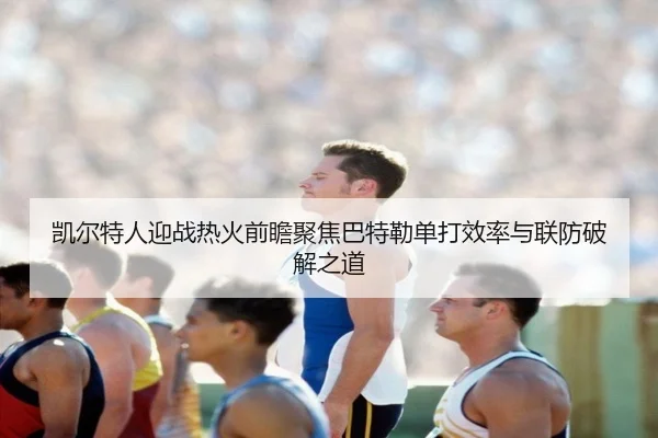 凯尔特人迎战热火前瞻聚焦巴特勒单打效率与联防破解之道
