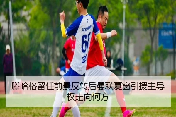 滕哈格留任前景反转后曼联夏窗引援主导权走向何方