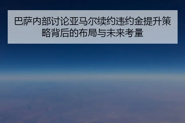巴萨内部讨论亚马尔续约违约金提升策略背后的布局与未来考量