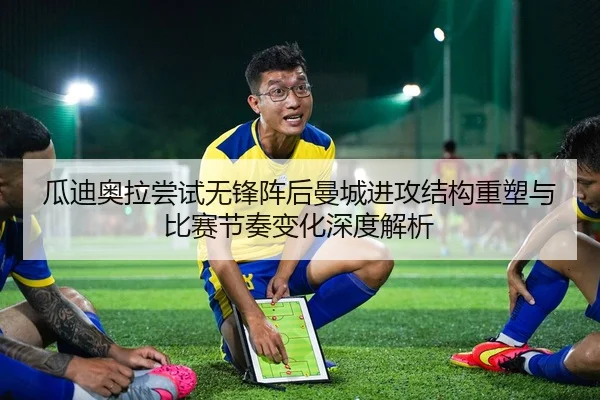 瓜迪奥拉尝试无锋阵后曼城进攻结构重塑与比赛节奏变化深度解析