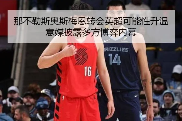 那不勒斯奥斯梅恩转会英超可能性升温意媒披露多方博弈内幕