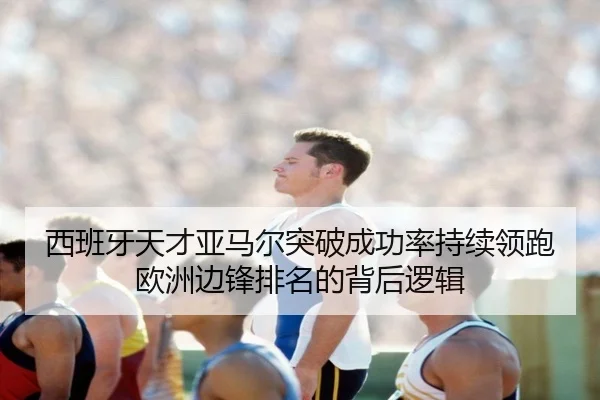 西班牙天才亚马尔突破成功率持续领跑欧洲边锋排名的背后逻辑