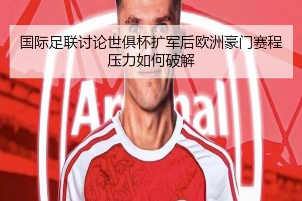 国际足联讨论世俱杯扩军后欧洲豪门赛程压力如何破解